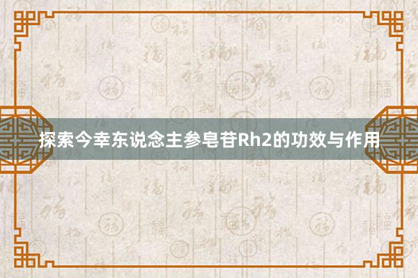 探索今幸东说念主参皂苷Rh2的功效与作用