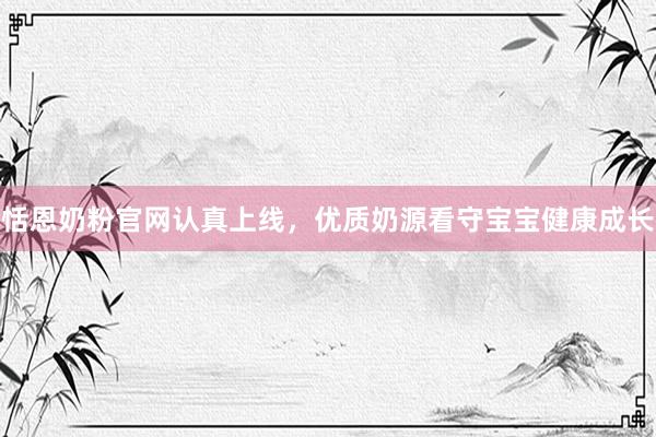 恬恩奶粉官网认真上线，优质奶源看守宝宝健康成长